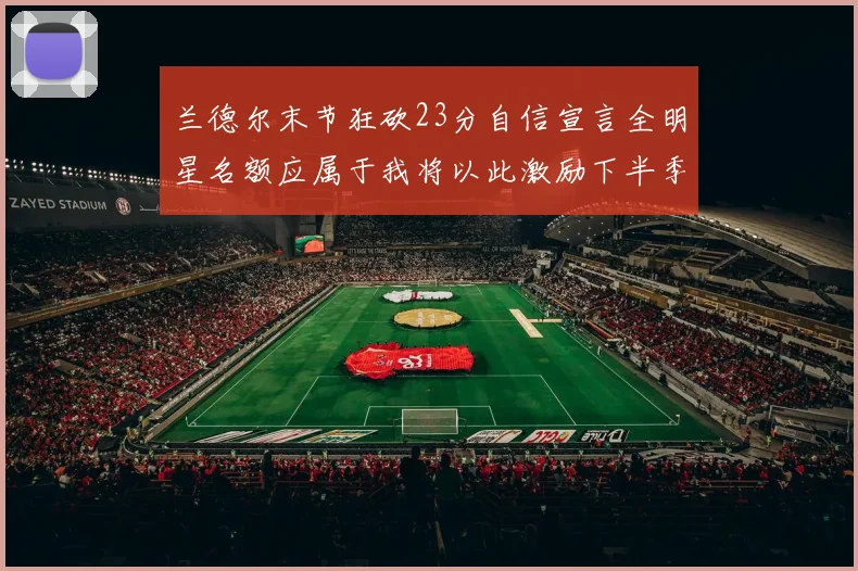 兰德尔末节狂砍23分自信宣言全明星名额应属于我将以此激励下半季表现