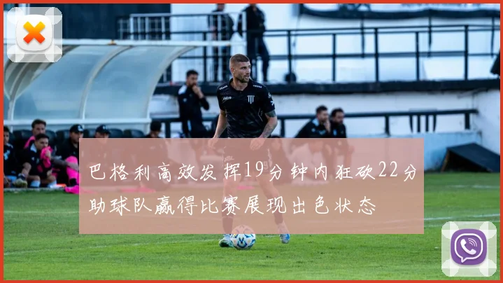 巴格利高效发挥19分钟内狂砍22分助球队赢得比赛展现出色状态