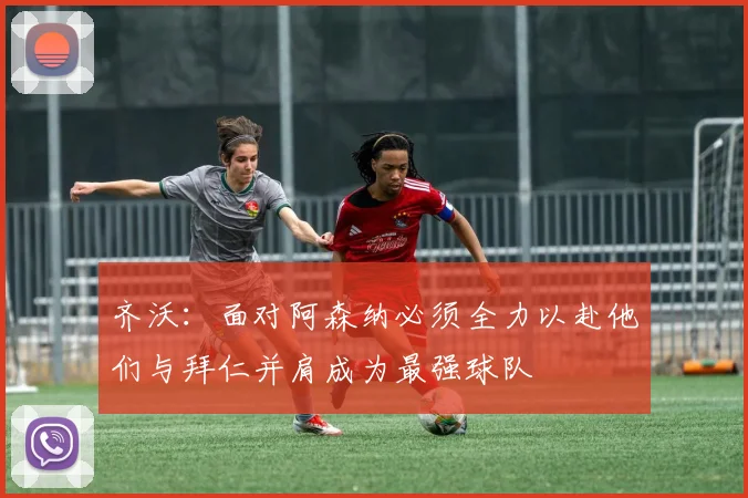 齐沃：面对阿森纳必须全力以赴他们与拜仁并肩成为最强球队