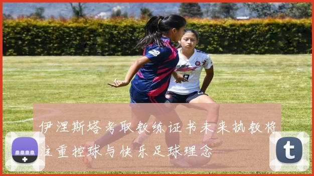 伊涅斯塔考取教练证书未来执教将注重控球与快乐足球理念