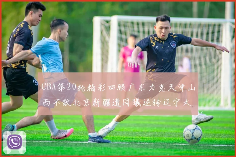 CBA第20轮精彩回顾广东力克天津山西不敌北京新疆遭同曦逆转辽宁大胜四川