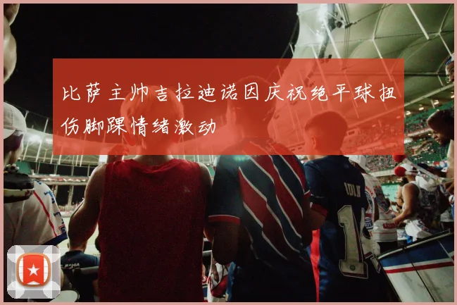 比萨主帅吉拉迪诺因庆祝绝平球扭伤脚踝情绪激动