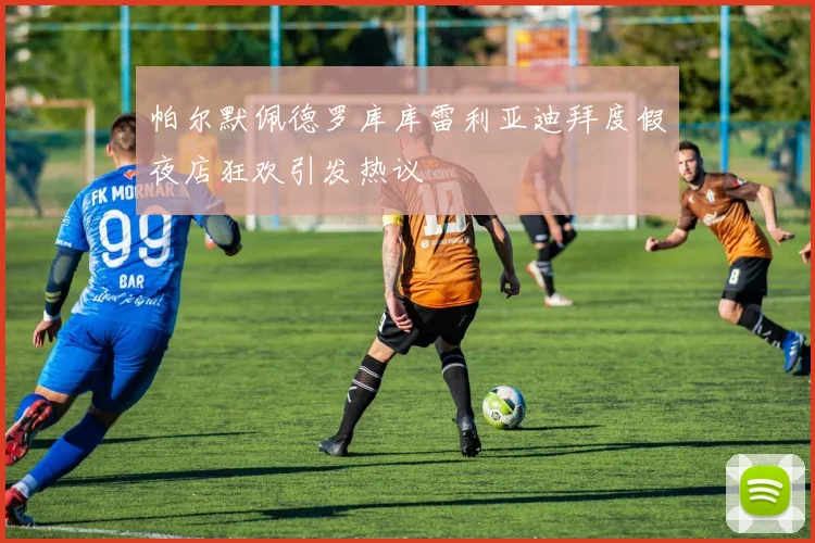帕尔默佩德罗库库雷利亚迪拜度假夜店狂欢引发热议