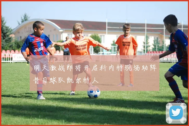 明天激战即将开启科内特现场助阵昔日球队凯尔特人