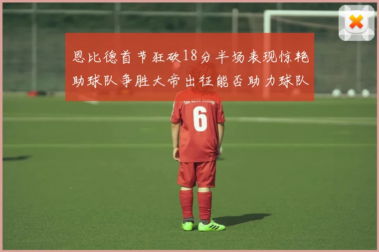 恩比德首节狂砍18分半场表现惊艳助球队争胜大帝出征能否助力球队逆袭