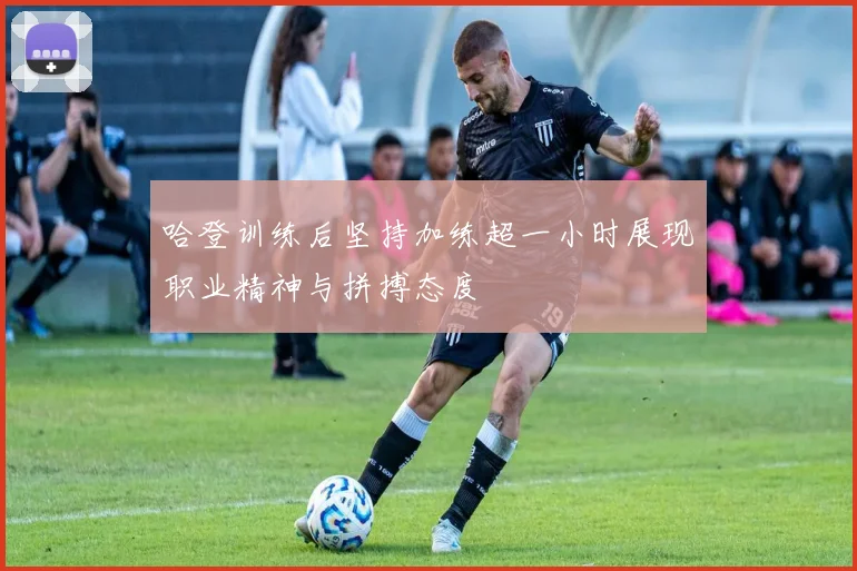 哈登训练后坚持加练超一小时展现职业精神与拼搏态度
