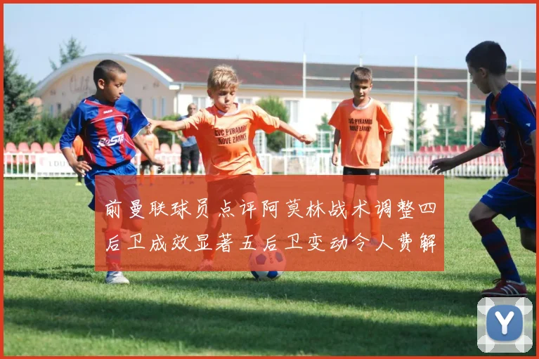 前曼联球员点评阿莫林战术调整四后卫成效显著五后卫变动令人费解