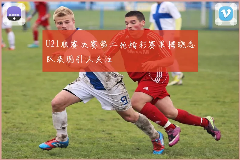 U21联赛决赛第二轮精彩赛果揭晓各队表现引人关注