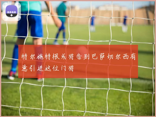 特尔施特根或将告别巴萨切尔西有意引进这位门将