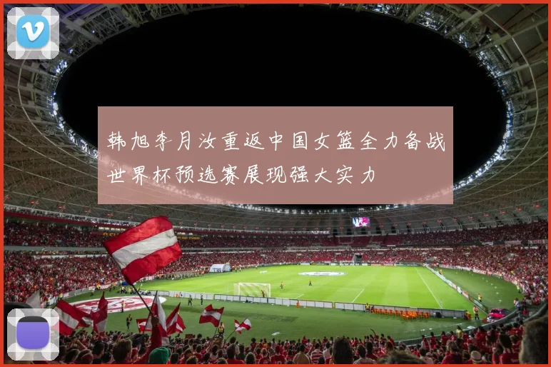 韩旭李月汝重返中国女篮全力备战世界杯预选赛展现强大实力