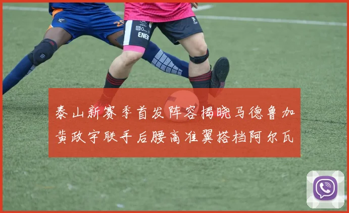 泰山新赛季首发阵容揭晓马德鲁加黄政宇联手后腰高准翼搭档阿尔瓦罗