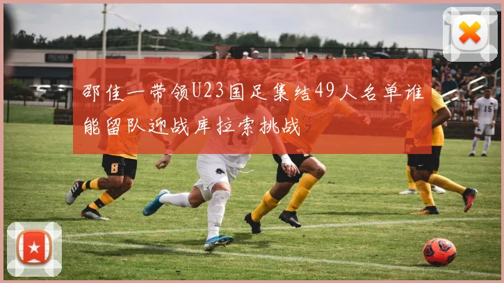 邵佳一带领U23国足集结49人名单谁能留队迎战库拉索挑战