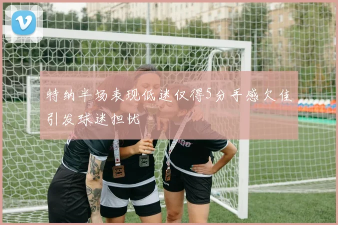 特纳半场表现低迷仅得5分手感欠佳引发球迷担忧