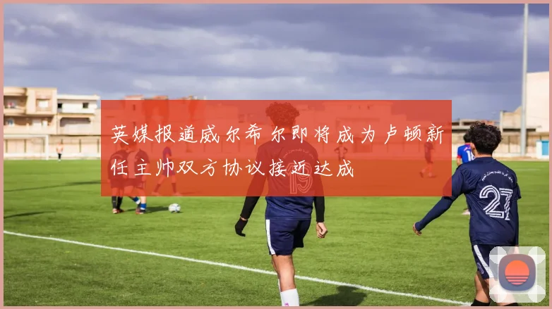 英媒报道威尔希尔即将成为卢顿新任主帅双方协议接近达成