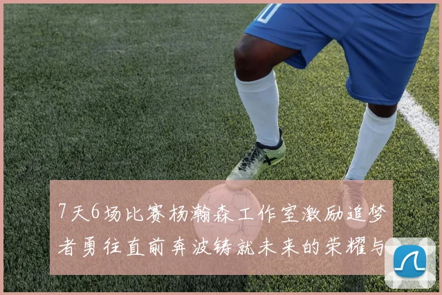 7天6场比赛杨瀚森工作室激励追梦者勇往直前奔波铸就未来的荣耀与成就