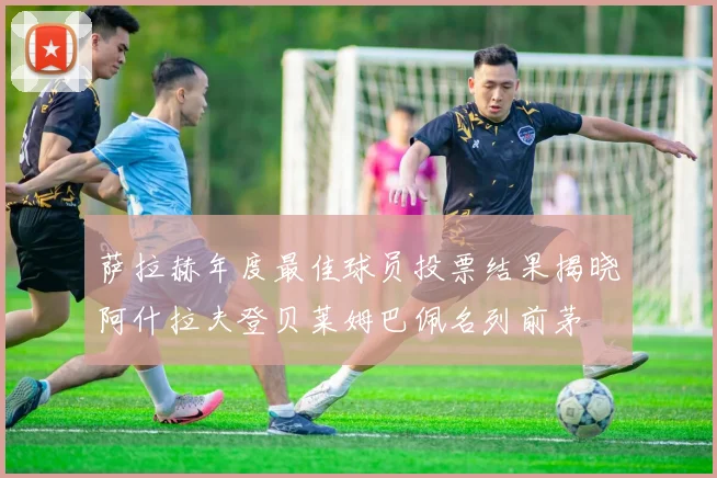 萨拉赫年度最佳球员投票结果揭晓阿什拉夫登贝莱姆巴佩名列前茅