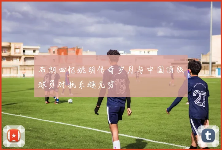 布朗回忆姚明传奇岁月与中国顶级球员对抗乐趣无穷