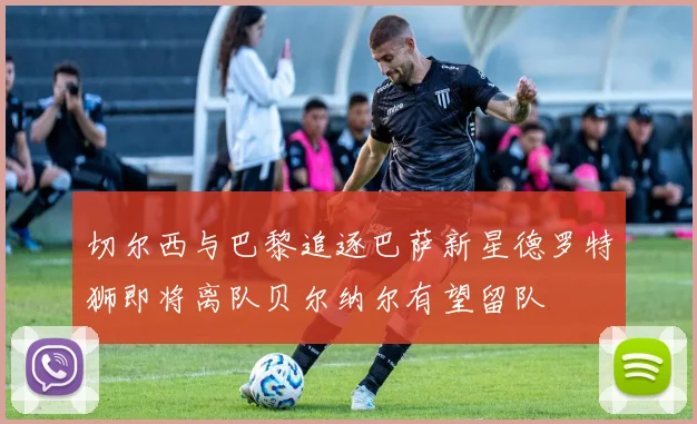 切尔西与巴黎追逐巴萨新星德罗特狮即将离队贝尔纳尔有望留队