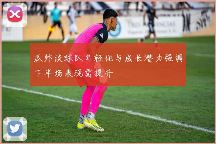 瓜帅谈球队年轻化与成长潜力强调下半场表现需提升