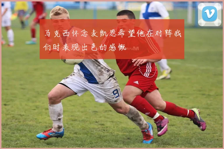 马克西怀念麦凯恩希望他在对阵我们时表现出色的感慨