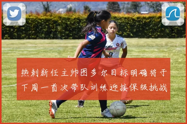 热刺新任主帅图多尔目标明确将于下周一首次带队训练迎接保级挑战
