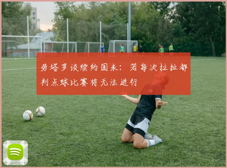 劳塔罗谈续约国米：若每次拉扯都判点球比赛将无法进行