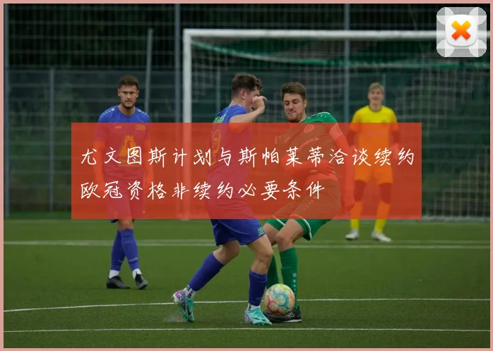 尤文图斯计划与斯帕莱蒂洽谈续约欧冠资格非续约必要条件