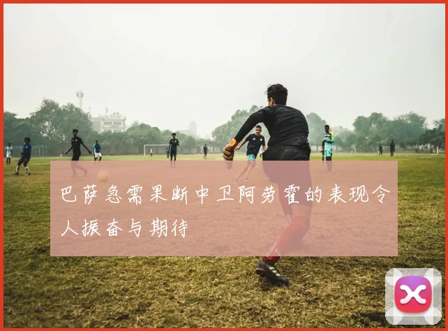 巴萨急需果断中卫阿劳霍的表现令人振奋与期待