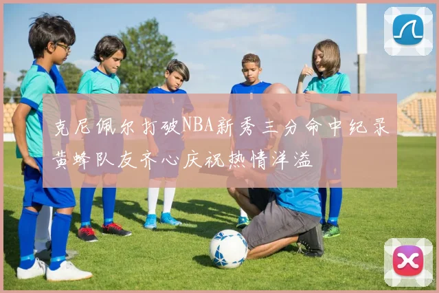 克尼佩尔打破NBA新秀三分命中纪录黄蜂队友齐心庆祝热情洋溢