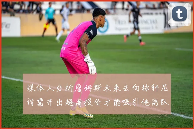 媒体人分析詹姆斯未来去向称轩尼诗需开出超高报价才能吸引他离队