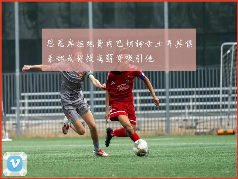 恩昆库拒绝费内巴切转会土耳其俱乐部或将提高薪资吸引他