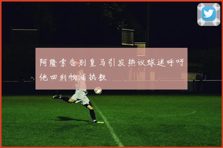 阿隆索告别皇马引发热议球迷呼吁他回利物浦执教