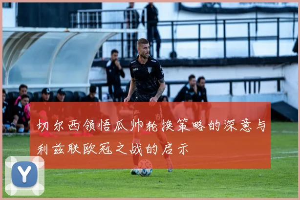 切尔西领悟瓜帅轮换策略的深意与利兹联欧冠之战的启示