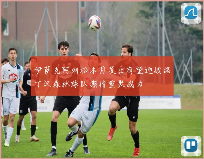 伊萨克阿利松本月复出有望迎战诺丁汉森林球队期待重聚战力