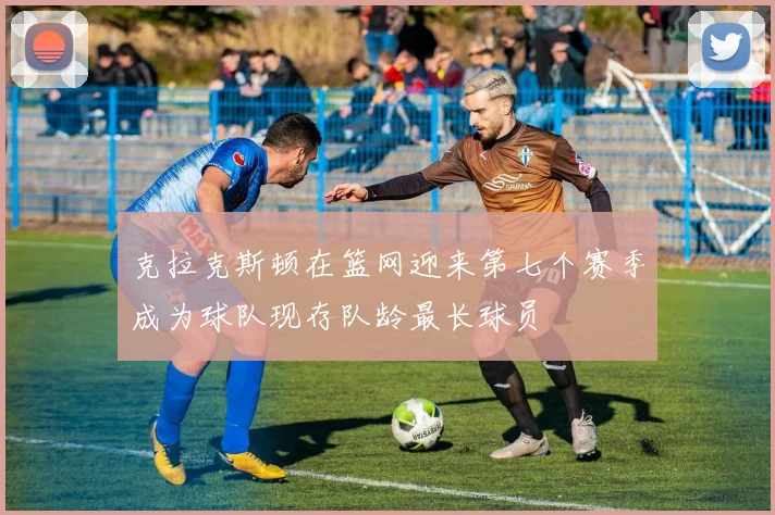 克拉克斯顿在篮网迎来第七个赛季成为球队现存队龄最长球员