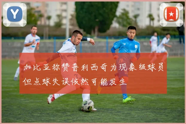 加比亚称赞普利西奇为现象级球员但点球失误依然可能发生
