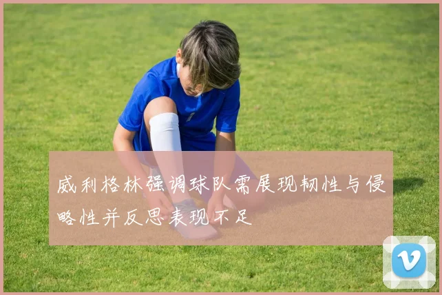威利格林强调球队需展现韧性与侵略性并反思表现不足