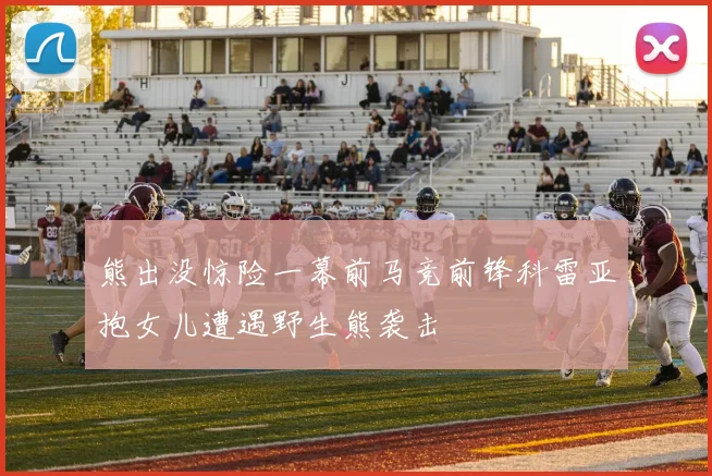 熊出没惊险一幕前马竞前锋科雷亚抱女儿遭遇野生熊袭击