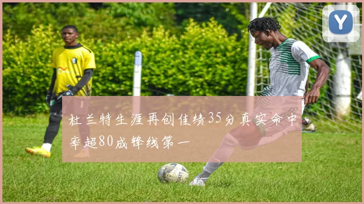 杜兰特生涯再创佳绩35分真实命中率超80成锋线第一