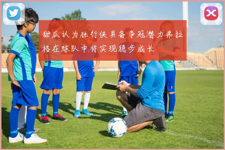 甜瓜认为独行侠具备争冠潜力弗拉格在球队中将实现稳步成长