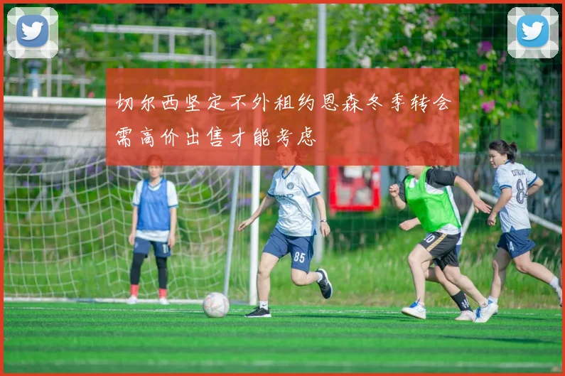 切尔西坚定不外租约恩森冬季转会需高价出售才能考虑