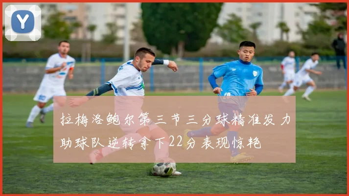 拉梅洛鲍尔第三节三分球精准发力助球队逆转拿下22分表现惊艳