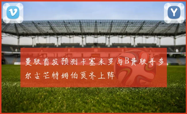 曼联首发预测卡塞米罗与B费联手多尔古芒特姆伯莫齐上阵