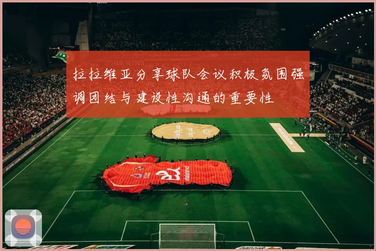 拉拉维亚分享球队会议积极氛围强调团结与建设性沟通的重要性