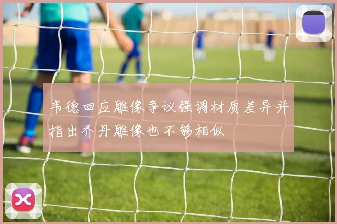 韦德回应雕像争议强调材质差异并指出乔丹雕像也不够相似