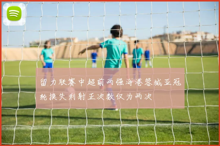 留力联赛中超前两强海港蓉城亚冠轮换失利射正次数仅为两次
