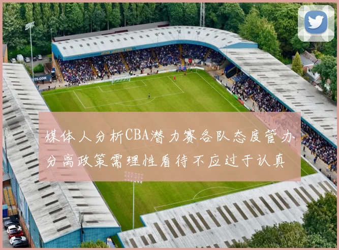 媒体人分析CBA潜力赛各队态度管办分离政策需理性看待不应过于认真