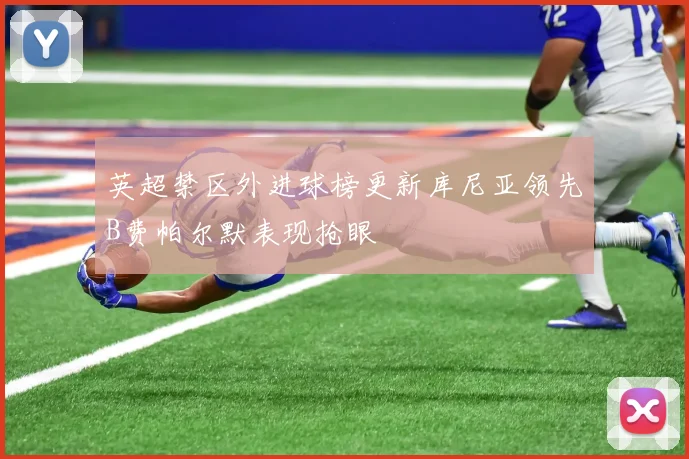 英超禁区外进球榜更新库尼亚领先B费帕尔默表现抢眼